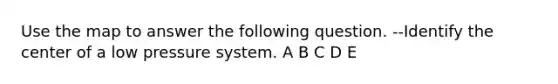 Use the map to answer the following question. --Identify the center of a low pressure system. A B C D E