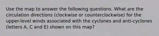 Use the map to answer the following questions. What are the circulation directions (clockwise or counterclockwise) for the upper-level winds associated with the cyclones and anti-cyclones (letters A, C and E) shown on this map?