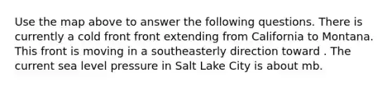 Use the map above to answer the following questions. There is currently a cold front front extending from California to Montana. This front is moving in a southeasterly direction toward . The current sea level pressure in Salt Lake City is about mb.