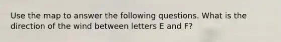 Use the map to answer the following questions. What is the direction of the wind between letters E and F?