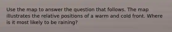 Use the map to answer the question that follows. The map illustrates the relative positions of a warm and cold front. Where is it most likely to be raining?
