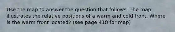Use the map to answer the question that follows. The map illustrates the relative positions of a warm and cold front. Where is the warm front located? (see page 418 for map)