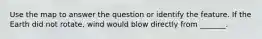 Use the map to answer the question or identify the feature. If the Earth did not rotate, wind would blow directly from _______.