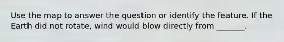 Use the map to answer the question or identify the feature. If the Earth did not rotate, wind would blow directly from _______.