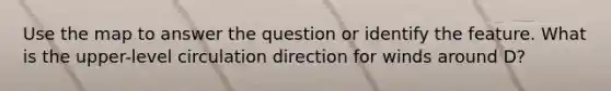 Use the map to answer the question or identify the feature. What is the upper-level circulation direction for winds around D?