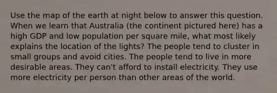 Use the map of the earth at night below to answer this question. When we learn that Australia (the continent pictured here) has a high GDP and low population per square mile, what most likely explains the location of the lights? The people tend to cluster in small groups and avoid cities. The people tend to live in more desirable areas. They can't afford to install electricity. They use more electricity per person than other areas of the world.