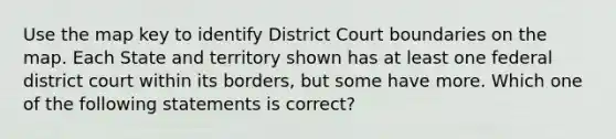 Use the map key to identify District Court boundaries on the map. Each State and territory shown has at least one federal district court within its borders, but some have more. Which one of the following statements is correct?