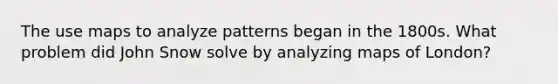 The use maps to analyze patterns began in the 1800s. What problem did John Snow solve by analyzing maps of London?