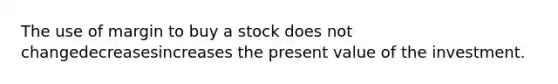 The use of margin to buy a stock does not changedecreasesincreases the present value of the investment.