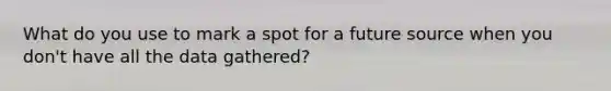 What do you use to mark a spot for a future source when you don't have all the data gathered?