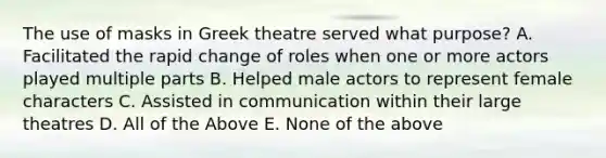 The use of masks in Greek theatre served what purpose? A. Facilitated the rapid change of roles when one or more actors played multiple parts B. Helped male actors to represent female characters C. Assisted in communication within their large theatres D. All of the Above E. None of the above