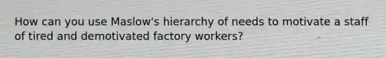 How can you use Maslow's hierarchy of needs to motivate a staff of tired and demotivated factory workers?