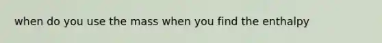 when do you use the mass when you find the enthalpy