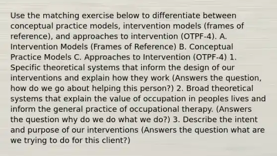 Use the matching exercise below to differentiate between conceptual practice models, intervention models (frames of reference), and approaches to intervention (OTPF-4). A. Intervention Models (Frames of Reference) B. Conceptual Practice Models C. Approaches to Intervention (OTPF-4) 1. Specific theoretical systems that inform the design of our interventions and explain how they work (Answers the question, how do we go about helping this person?) 2. Broad theoretical systems that explain the value of occupation in peoples lives and inform the general practice of occupational therapy. (Answers the question why do we do what we do?) 3. Describe the intent and purpose of our interventions (Answers the question what are we trying to do for this client?)