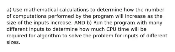 a) Use mathematical calculations to determine how the number of computations performed by the program will increase as the size of the inputs increase. AND b) Run the program with many different inputs to determine how much CPU time will be required for algorithm to solve the problem for inputs of different sizes.