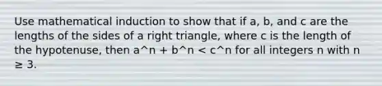 Use mathematical induction to show that if a, b, and c are the lengths of the sides of a right triangle, where c is the length of the hypotenuse, then a^n + b^n < c^n for all integers n with n ≥ 3.