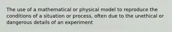 The use of a mathematical or physical model to reproduce the conditions of a situation or process, often due to the unethical or dangerous details of an experiment