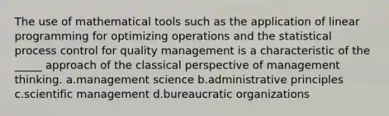 The use of mathematical tools such as the application of linear programming for optimizing operations and the statistical process control for quality management is a characteristic of the _____ approach of the classical perspective of management thinking. a.management science b.administrative principles c.scientific management d.bureaucratic organizations