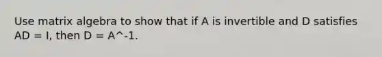 Use matrix algebra to show that if A is invertible and D satisfies AD = I, then D = A^-1.
