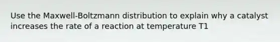 Use the Maxwell-Boltzmann distribution to explain why a catalyst increases the rate of a reaction at temperature T1