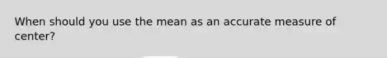 When should you use the mean as an accurate measure of center?