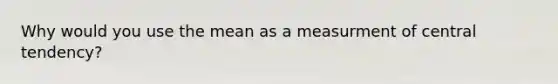 Why would you use the mean as a measurment of central tendency?