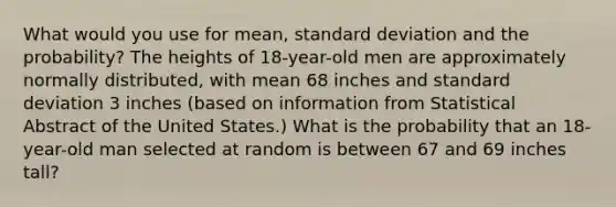 What would you use for mean, standard deviation and the probability? The heights of 18-year-old men are approximately normally distributed, with mean 68 inches and standard deviation 3 inches (based on information from Statistical Abstract of the United States.) What is the probability that an 18-year-old man selected at random is between 67 and 69 inches tall?