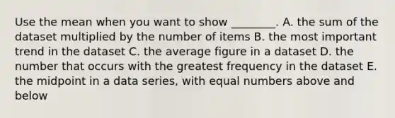 Use the mean when you want to show​ ________. A. the sum of the dataset multiplied by the number of items B. the most important trend in the dataset C. the average figure in a dataset D. the number that occurs with the greatest frequency in the dataset E. the midpoint in a data​ series, with equal numbers above and below