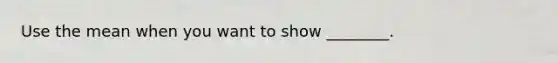 Use the mean when you want to show​ ________.
