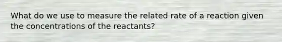 What do we use to measure the related rate of a reaction given the concentrations of the reactants?