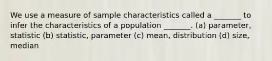 We use a measure of sample characteristics called a _______ to infer the characteristics of a population _______. (a) parameter, statistic (b) statistic, parameter (c) mean, distribution (d) size, median