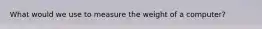 What would we use to measure the weight of a computer?