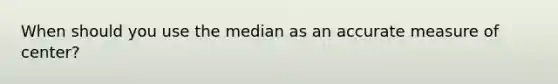 When should you use the median as an accurate measure of center?