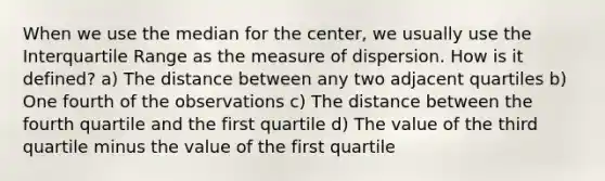 When we use the median for the center, we usually use the Interquartile Range as the measure of dispersion. How is it defined? a) The distance between any two adjacent quartiles b) One fourth of the observations c) The distance between the fourth quartile and the first quartile d) The value of the third quartile minus the value of the first quartile