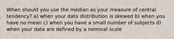 When should you use the median as your measure of central tendency? a) when your data distribution is skewed b) when you have no mean c) when you have a small number of subjects d) when your data are defined by a nominal scale