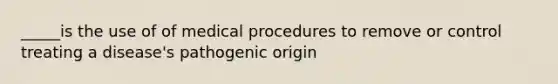 _____is the use of of medical procedures to remove or control treating a disease's pathogenic origin