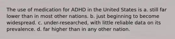 The use of medication for ADHD in the United States is a. still far lower than in most other nations. b. just beginning to become widespread. c. under-researched, with little reliable data on its prevalence. d. far higher than in any other nation.