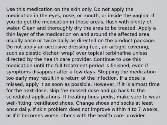 Use this medication on the skin only. Do not apply the medication in the eyes, nose, or mouth, or inside the vagina. If you do get the medication in those areas, flush with plenty of water. Clean and thoroughly dry the area to be treated. Apply a thin layer of the medication on and around the affected area, usually once or twice daily as directed on the product package. Do not apply an occlusive dressing (i.e., an airtight covering, such as plastic kitchen wrap) over topical terbinafine unless directed by the health care provider. Continue to use this medication until the full treatment period is finished, even if symptoms disappear after a few days. Stopping the medication too early may result in a return of the infection. If a dose is missed, apply it as soon as possible. However, if it is almost time for the next dose, skip the missed dose and go back to the scheduled applications. If treating tinea pedis, make sure to wear well-fitting, ventilated shoes. Change shoes and socks at least once daily. If skin problem does not improve within 4 to 7 weeks, or if it becomes worse, check with the health care provider.