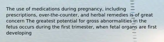 The use of medications during pregnancy, including prescriptions, over-the-counter, and herbal remedies is of great concern The greatest potential for gross abnormalities in the fetus occurs during the first trimester, when fetal organs are first developing