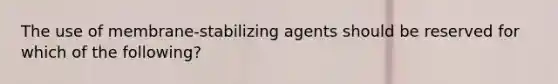 The use of membrane-stabilizing agents should be reserved for which of the following?