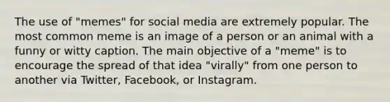 The use of "memes" for social media are extremely popular. The most common meme is an image of a person or an animal with a funny or witty caption. The main objective of a "meme" is to encourage the spread of that idea "virally" from one person to another via Twitter, Facebook, or Instagram.