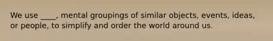 We use ____, mental groupings of similar objects, events, ideas, or people, to simplify and order the world around us.