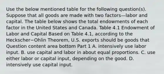 Use the below mentioned table for the following​ question(s). Suppose that all goods are made with two factors—labor and capital. The table below shows the total endowments of each factor in the United States and Canada. Table 4.1 Endowment of Labor and Capital Based on Table​ 4.1, according to the Heckscher−Ohlin ​Theorem, U.S. exports should be goods that Question content area bottom Part 1 A. intensively use labor input. B. use capital and labor in about equal proportions. C. use either labor or capital​ input, depending on the good. D. intensively use capital input.