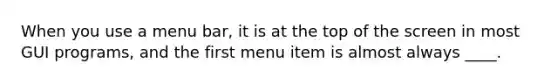 When you use a menu bar, it is at the top of the screen in most GUI programs, and the first menu item is almost always ____.