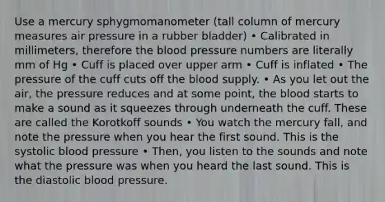 Use a mercury sphygmomanometer (tall column of mercury measures air pressure in a rubber bladder) • Calibrated in millimeters, therefore the blood pressure numbers are literally mm of Hg • Cuff is placed over upper arm • Cuff is inflated • The pressure of the cuff cuts off the blood supply. • As you let out the air, the pressure reduces and at some point, the blood starts to make a sound as it squeezes through underneath the cuff. These are called the Korotkoff sounds • You watch the mercury fall, and note the pressure when you hear the first sound. This is the systolic blood pressure • Then, you listen to the sounds and note what the pressure was when you heard the last sound. This is the diastolic blood pressure.