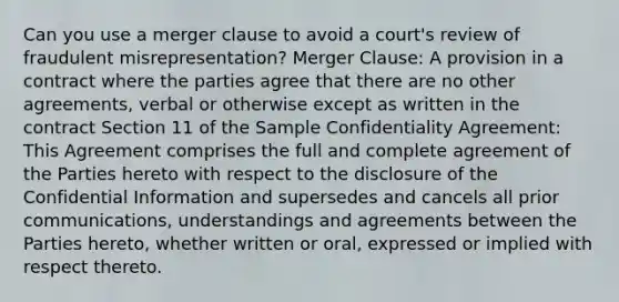 Can you use a merger clause to avoid a court's review of fraudulent misrepresentation? Merger Clause: A provision in a contract where the parties agree that there are no other agreements, verbal or otherwise except as written in the contract Section 11 of the Sample Confidentiality Agreement: This Agreement comprises the full and complete agreement of the Parties hereto with respect to the disclosure of the Confidential Information and supersedes and cancels all prior communications, understandings and agreements between the Parties hereto, whether written or oral, expressed or implied with respect thereto.