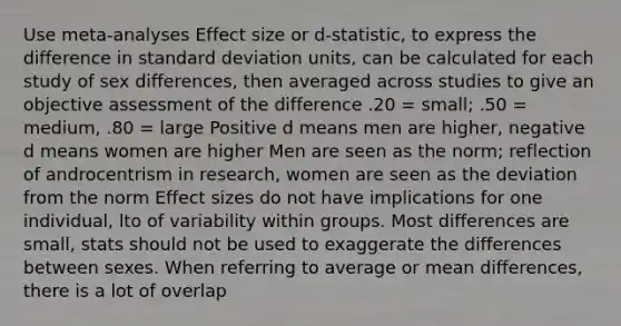 Use meta-analyses Effect size or d-statistic, to express the difference in standard deviation units, can be calculated for each study of sex differences, then averaged across studies to give an objective assessment of the difference .20 = small; .50 = medium, .80 = large Positive d means men are higher, negative d means women are higher Men are seen as the norm; reflection of androcentrism in research, women are seen as the deviation from the norm Effect sizes do not have implications for one individual, lto of variability within groups. Most differences are small, stats should not be used to exaggerate the differences between sexes. When referring to average or mean differences, there is a lot of overlap