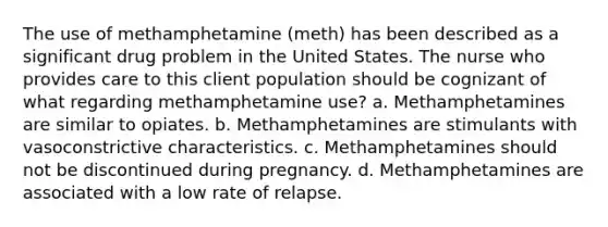 The use of methamphetamine (meth) has been described as a significant drug problem in the United States. The nurse who provides care to this client population should be cognizant of what regarding methamphetamine use? a. Methamphetamines are similar to opiates. b. Methamphetamines are stimulants with vasoconstrictive characteristics. c. Methamphetamines should not be discontinued during pregnancy. d. Methamphetamines are associated with a low rate of relapse.