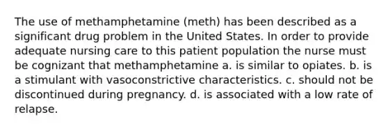 The use of methamphetamine (meth) has been described as a significant drug problem in the United States. In order to provide adequate nursing care to this patient population the nurse must be cognizant that methamphetamine a. is similar to opiates. b. is a stimulant with vasoconstrictive characteristics. c. should not be discontinued during pregnancy. d. is associated with a low rate of relapse.