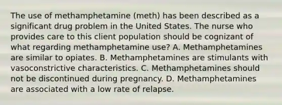 The use of methamphetamine (meth) has been described as a significant drug problem in the United States. The nurse who provides care to this client population should be cognizant of what regarding methamphetamine use? A. Methamphetamines are similar to opiates. B. Methamphetamines are stimulants with vasoconstrictive characteristics. C. Methamphetamines should not be discontinued during pregnancy. D. Methamphetamines are associated with a low rate of relapse.